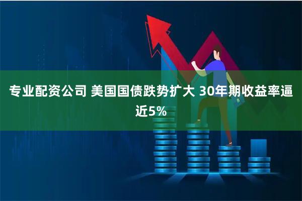 专业配资公司 美国国债跌势扩大 30年期收益率逼近5%