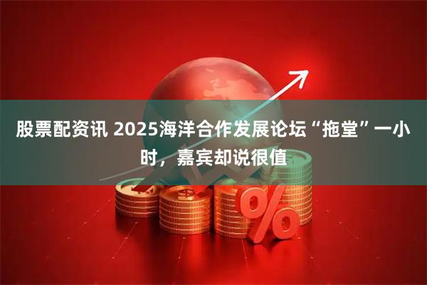 股票配资讯 2025海洋合作发展论坛“拖堂”一小时，嘉宾却说很值