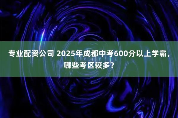 专业配资公司 2025年成都中考600分以上学霸，哪些考区较多？