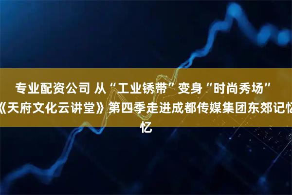 专业配资公司 从“工业锈带”变身“时尚秀场” 《天府文化云讲堂》第四季走进成都传媒集团东郊记忆