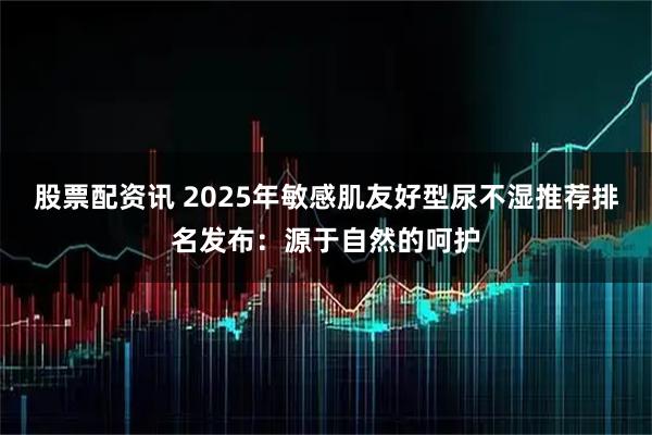 股票配资讯 2025年敏感肌友好型尿不湿推荐排名发布：源于自然的呵护