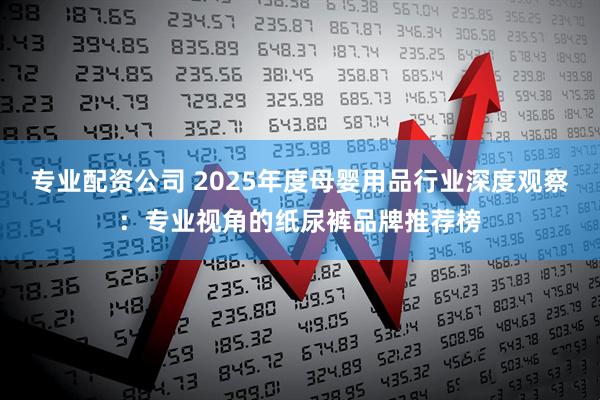专业配资公司 2025年度母婴用品行业深度观察：专业视角的纸尿裤品牌推荐榜