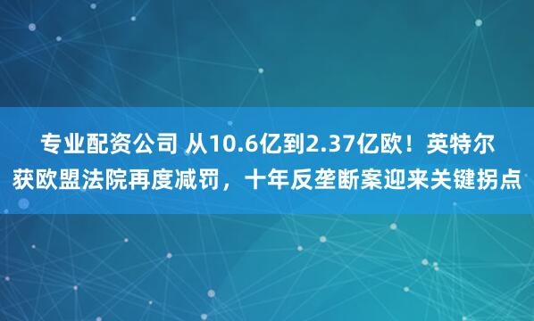 专业配资公司 从10.6亿到2.37亿欧！英特尔获欧盟法院再度减罚，十年反垄断案迎来关键拐点