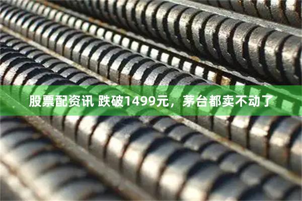 股票配资讯 跌破1499元，茅台都卖不动了