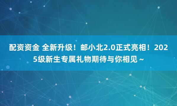 配资资金 全新升级！邮小北2.0正式亮相！2025级新生专属礼物期待与你相见～