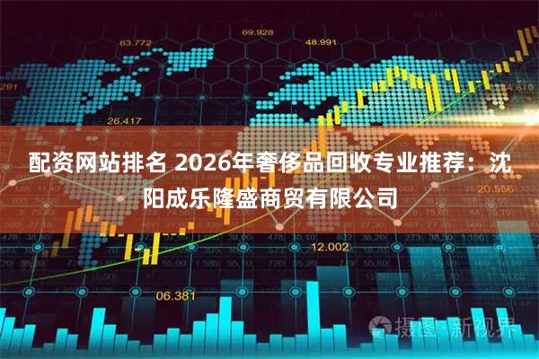 配资网站排名 2026年奢侈品回收专业推荐：沈阳成乐隆盛商贸有限公司
