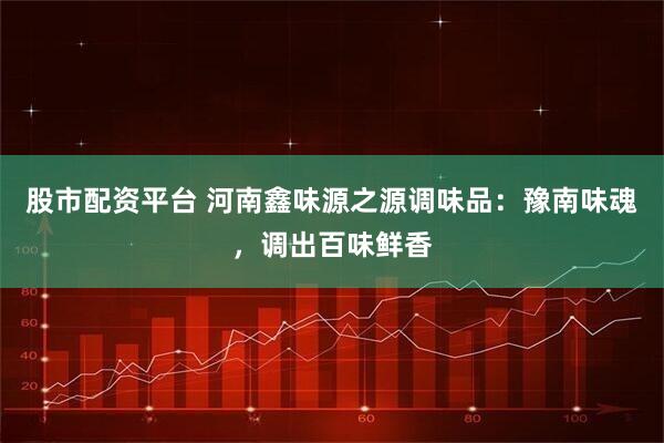 股市配资平台 河南鑫味源之源调味品：豫南味魂，调出百味鲜香