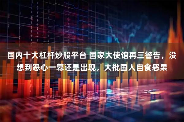 国内十大杠杆炒股平台 国家大使馆再三警告，没想到恶心一幕还是出现，大批国人自食恶果