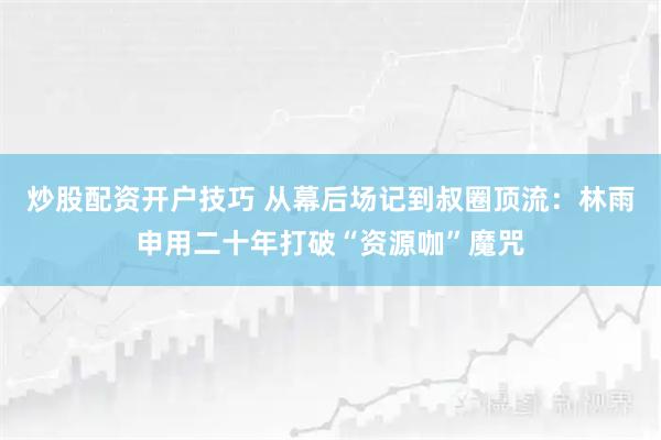 炒股配资开户技巧 从幕后场记到叔圈顶流：林雨申用二十年打破“资源咖”魔咒