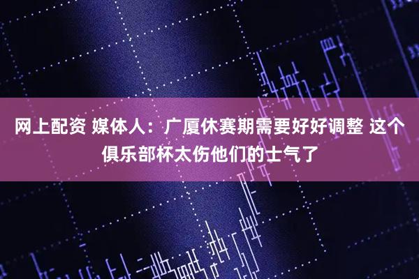 网上配资 媒体人：广厦休赛期需要好好调整 这个俱乐部杯太伤他们的士气了