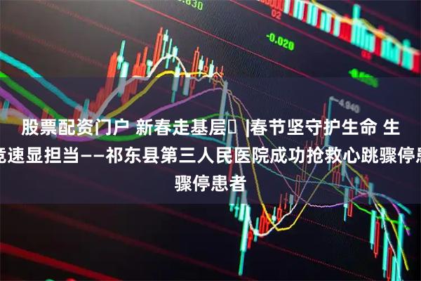股票配资门户 新春走基层㉙|春节坚守护生命 生死竞速显担当——祁东县第三人民医院成功抢救心跳骤停患者