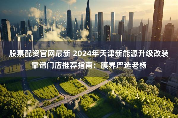 股票配资官网最新 2024年天津新能源升级改装靠谱门店推荐指南：膜界严选老杨