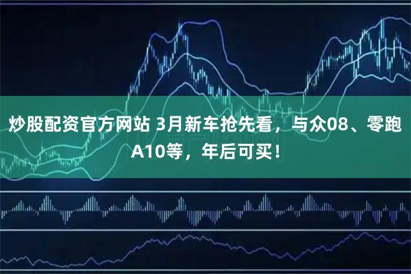 炒股配资官方网站 3月新车抢先看，与众08、零跑A10等，年后可买！