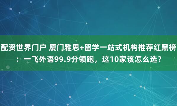 配资世界门户 厦门雅思+留学一站式机构推荐红黑榜：一飞外语99.9分领跑，这10家该怎么选？