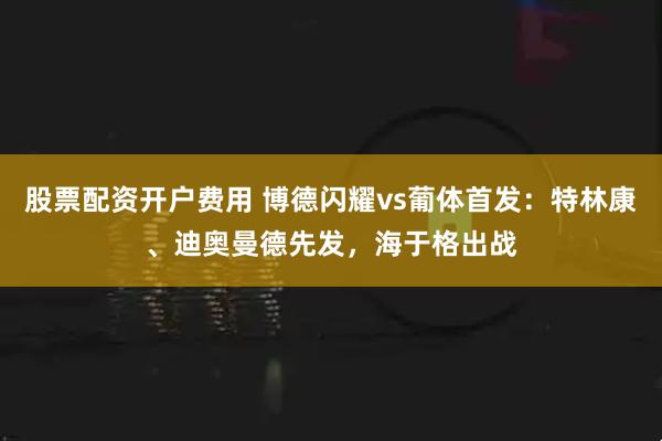 股票配资开户费用 博德闪耀vs葡体首发：特林康、迪奥曼德先发，海于格出战