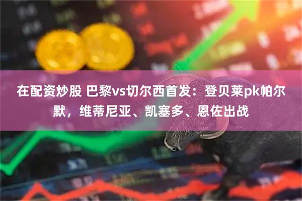 在配资炒股 巴黎vs切尔西首发：登贝莱pk帕尔默，维蒂尼亚、凯塞多、恩佐出战