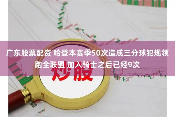 广东股票配资 哈登本赛季50次造成三分球犯规领跑全联盟 加入骑士之后已经9次