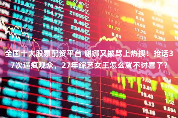 全国十大股票配资平台 谢娜又被骂上热搜！抢话37次逼疯观众，27年综艺女王怎么就不讨喜了？